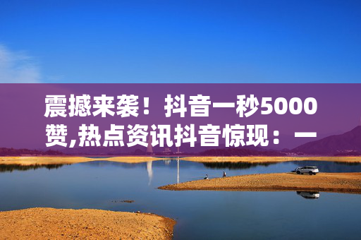 震撼来袭！抖音一秒5000赞,热点资讯抖音惊现：一秒钟竟收获5000个赞，你想知道秘诀吗！